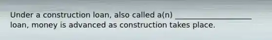 Under a construction loan, also called a(n) ____________________ loan, money is advanced as construction takes place.