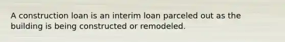 A construction loan is an interim loan parceled out as the building is being constructed or remodeled.