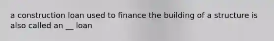 a construction loan used to finance the building of a structure is also called an __ loan