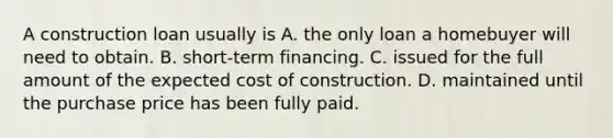 A construction loan usually is A. the only loan a homebuyer will need to obtain. B. short-term financing. C. issued for the full amount of the expected cost of construction. D. maintained until the purchase price has been fully paid.