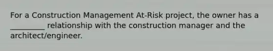 For a Construction Management At-Risk project, the owner has a _________ relationship with the construction manager and the architect/engineer.