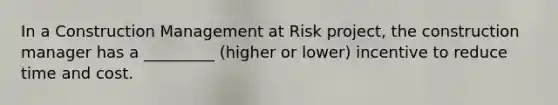 In a Construction Management at Risk project, the construction manager has a _________ (higher or lower) incentive to reduce time and cost.