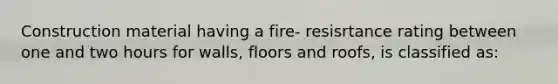 Construction material having a fire- resisrtance rating between one and two hours for walls, floors and roofs, is classified as: