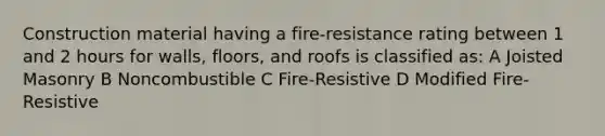 Construction material having a fire-resistance rating between 1 and 2 hours for walls, floors, and roofs is classified as: A Joisted Masonry B Noncombustible C Fire-Resistive D Modified Fire-Resistive