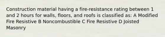 Construction material having a fire-resistance rating between 1 and 2 hours for walls, floors, and roofs is classified as: A Modified Fire Resistive B Noncombustible C Fire Resistive D Joisted Masonry