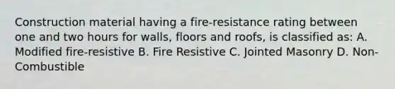 Construction material having a fire-resistance rating between one and two hours for walls, floors and roofs, is classified as: A. Modified fire-resistive B. Fire Resistive C. Jointed Masonry D. Non-Combustible