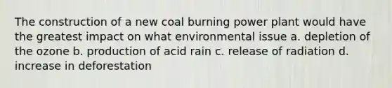 The construction of a new coal burning power plant would have the greatest impact on what environmental issue a. depletion of the ozone b. production of acid rain c. release of radiation d. increase in deforestation