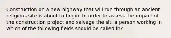 Construction on a new highway that will run through an ancient religious site is about to begin. In order to assess the impact of the construction project and salvage the sit, a person working in which of the following fields should be called in?