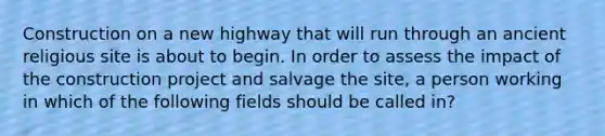 Construction on a new highway that will run through an ancient religious site is about to begin. In order to assess the impact of the construction project and salvage the site, a person working in which of the following fields should be called in?