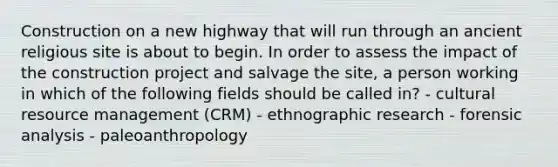 Construction on a new highway that will run through an ancient religious site is about to begin. In order to assess the impact of the construction project and salvage the site, a person working in which of the following fields should be called in? - cultural resource management (CRM) - ethnographic research - forensic analysis - paleoanthropology