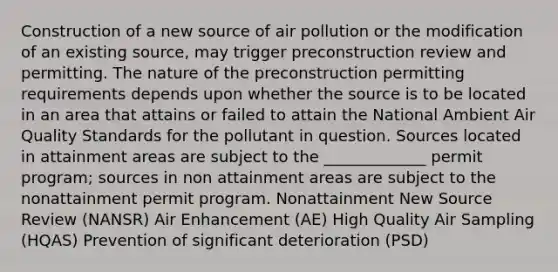 Construction of a new source of air pollution or the modification of an existing source, may trigger preconstruction review and permitting. The nature of the preconstruction permitting requirements depends upon whether the source is to be located in an area that attains or failed to attain the National Ambient Air Quality Standards for the pollutant in question. Sources located in attainment areas are subject to the _____________ permit program; sources in non attainment areas are subject to the nonattainment permit program. Nonattainment New Source Review (NANSR) Air Enhancement (AE) High Quality Air Sampling (HQAS) Prevention of significant deterioration (PSD)