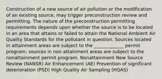 Construction of a new source of air pollution or the modification of an existing source, may trigger preconstruction review and permitting. The nature of the preconstruction permitting requirements depends upon whether the source is to be located in an area that attains or failed to attain the National Ambient Air Quality Standards for the pollutant in question. Sources located in attainment areas are subject to the _____________ permit program; sources in non attainment areas are subject to the nonattainment permit program. Nonattainment New Source Review (NANSR) Air Enhancement (AE) Prevention of significant deterioration (PSD) High Quality Air Sampling (HQAS)