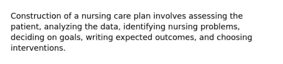 Construction of a nursing care plan involves assessing the patient, analyzing the data, identifying nursing problems, deciding on goals, writing expected outcomes, and choosing interventions.