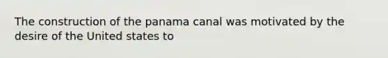 The construction of the panama canal was motivated by the desire of the United states to