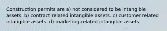 Construction permits are a) not considered to be intangible assets. b) contract-related intangible assets. c) customer-related intangible assets. d) marketing-related intangible assets.