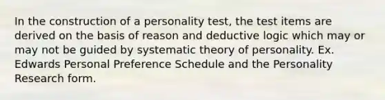 In the construction of a personality test, the test items are derived on the basis of reason and deductive logic which may or may not be guided by systematic theory of personality. Ex. Edwards Personal Preference Schedule and the Personality Research form.