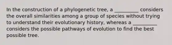 In the construction of a phylogenetic tree, a __________ considers the overall similarities among a group of species without trying to understand their evolutionary history, whereas a __________ considers the possible pathways of evolution to find the best possible tree.