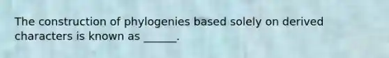 The construction of phylogenies based solely on derived characters is known as ______.