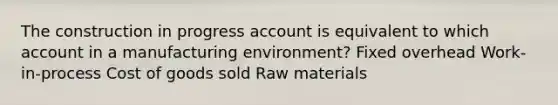 The construction in progress account is equivalent to which account in a manufacturing environment? Fixed overhead Work-in-process Cost of goods sold Raw materials