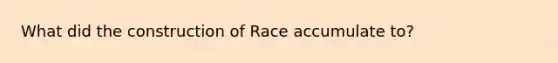 What did the construction of Race accumulate to?