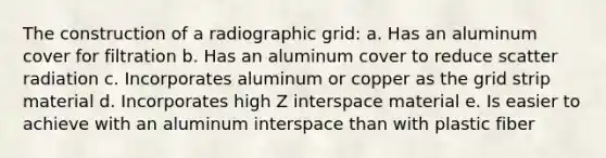 The construction of a radiographic grid: a. Has an aluminum cover for filtration b. Has an aluminum cover to reduce scatter radiation c. Incorporates aluminum or copper as the grid strip material d. Incorporates high Z interspace material e. Is easier to achieve with an aluminum interspace than with plastic fiber