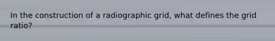 In the construction of a radiographic grid, what defines the grid ratio?