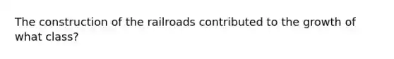 The construction of the railroads contributed to the growth of what class?