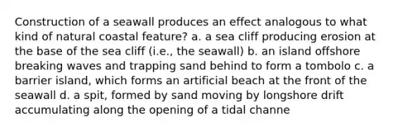 Construction of a seawall produces an effect analogous to what kind of natural coastal feature? a. a sea cliff producing erosion at the base of the sea cliff (i.e., the seawall) b. an island offshore breaking waves and trapping sand behind to form a tombolo c. a barrier island, which forms an artificial beach at the front of the seawall d. a spit, formed by sand moving by longshore drift accumulating along the opening of a tidal channe