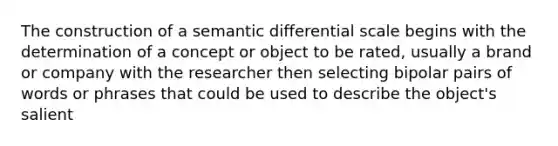 The construction of a semantic differential scale begins with the determination of a concept or object to be rated, usually a brand or company with the researcher then selecting bipolar pairs of words or phrases that could be used to describe the object's salient