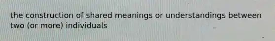 the construction of shared meanings or understandings between two (or more) individuals