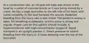 At a construction​ site, an​ 18-year-old male was struck in the head by a pallet of concrete blocks as it was being moved by a crane. He has a large laceration to the left side of his​ head, with noted instability to the skull beneath the wound. Moderate bleeding from the injury site is also noted. The​ patient's airway is​ open, his breathing is​ adequate, and his pulse is strong and regular. Proper care for this patient should​ include: A. Hyperventilation with​ high-concentration oxygen B. Rapid transport in an upright position C. Direct pressure to control bleeding from the injury D. A loose dressing over the top of the laceration