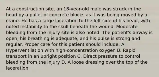 At a construction​ site, an​ 18-year-old male was struck in the head by a pallet of concrete blocks as it was being moved by a crane. He has a large laceration to the left side of his​ head, with noted instability to the skull beneath the wound. Moderate bleeding from the injury site is also noted. The​ patient's airway is​ open, his breathing is​ adequate, and his pulse is strong and regular. Proper care for this patient should​ include: A. Hyperventilation with​ high-concentration oxygen B. Rapid transport in an upright position C. Direct pressure to control bleeding from the injury D. A loose dressing over the top of the laceration