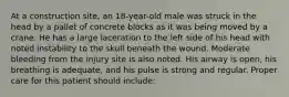 At a construction​ site, an​ 18-year-old male was struck in the head by a pallet of concrete blocks as it was being moved by a crane. He has a large laceration to the left side of his head with noted instability to the skull beneath the wound. Moderate bleeding from the injury site is also noted. His airway is​ open, his breathing is​ adequate, and his pulse is strong and regular. Proper care for this patient should​ include: