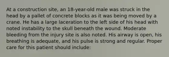 At a construction​ site, an​ 18-year-old male was struck in the head by a pallet of concrete blocks as it was being moved by a crane. He has a large laceration to the left side of his head with noted instability to the skull beneath the wound. Moderate bleeding from the injury site is also noted. His airway is​ open, his breathing is​ adequate, and his pulse is strong and regular. Proper care for this patient should​ include: