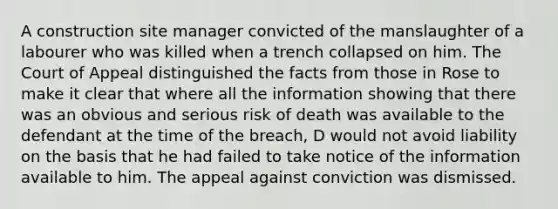 A construction site manager convicted of the manslaughter of a labourer who was killed when a trench collapsed on him. The Court of Appeal distinguished the facts from those in Rose to make it clear that where all the information showing that there was an obvious and serious risk of death was available to the defendant at the time of the breach, D would not avoid liability on the basis that he had failed to take notice of the information available to him. The appeal against conviction was dismissed.