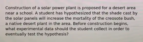 Construction of a solar power plant is proposed for a desert area near a school. A student has hypothesized that the shade cast by the solar panels will increase the mortality of the creosote bush, a native desert plant in the area. Before construction begins, what experimental data should the student collect in order to eventually test the hypothesis?