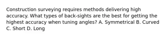 Construction surveying requires methods delivering high accuracy. What types of back-sights are the best for getting the highest accuracy when tuning angles? A. Symmetrical B. Curved C. Short D. Long