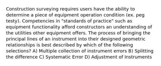 Construction surveying requires users have the ability to determine a piece of equipment operation condition (ex. peg testy). Competencies in "standards of practice" such as equipment functionality afford constructors an understanding of the utilities other equipment offers. The process of bringing the principal lines of an instrument into their designed geometric relationships is best described by which of the following selections? A) Multiple collection of instrument errors B) Splitting the difference C) Systematic Error D) Adjustment of Instruments