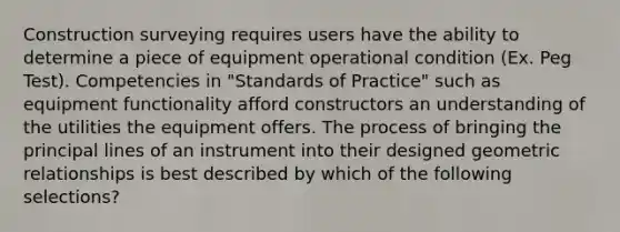 Construction surveying requires users have the ability to determine a piece of equipment operational condition (Ex. Peg Test). Competencies in "Standards of Practice" such as equipment functionality afford constructors an understanding of the utilities the equipment offers. The process of bringing the principal lines of an instrument into their designed geometric relationships is best described by which of the following selections?