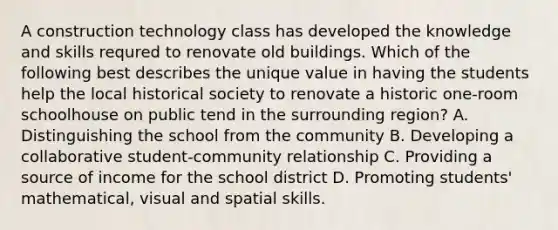 A construction technology class has developed the knowledge and skills requred to renovate old buildings. Which of the following best describes the unique value in having the students help the local historical society to renovate a historic one-room schoolhouse on public tend in the surrounding region? A. Distinguishing the school from the community B. Developing a collaborative student-community relationship C. Providing a source of income for the school district D. Promoting students' mathematical, visual and spatial skills.