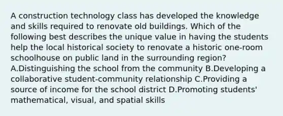 A construction technology class has developed the knowledge and skills required to renovate old buildings. Which of the following best describes the unique value in having the students help the local historical society to renovate a historic one-room schoolhouse on public land in the surrounding region? A.Distinguishing the school from the community B.Developing a collaborative student-community relationship C.Providing a source of income for the school district D.Promoting students' mathematical, visual, and spatial skills