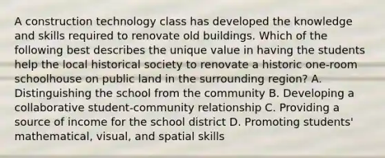 A construction technology class has developed the knowledge and skills required to renovate old buildings. Which of the following best describes the unique value in having the students help the local historical society to renovate a historic one-room schoolhouse on public land in the surrounding region? A. Distinguishing the school from the community B. Developing a collaborative student-community relationship C. Providing a source of income for the school district D. Promoting students' mathematical, visual, and spatial skills