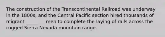 The construction of the Transcontinental Railroad was underway in the 1800s, and the Central Pacific section hired thousands of migrant ________ men to complete the laying of rails across the rugged Sierra Nevada mountain range.