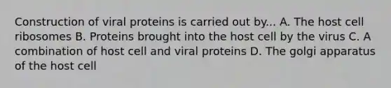 Construction of viral proteins is carried out by... A. The host cell ribosomes B. Proteins brought into the host cell by the virus C. A combination of host cell and viral proteins D. The golgi apparatus of the host cell