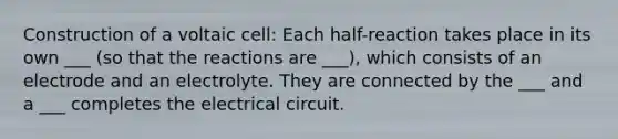 Construction of a voltaic cell: Each half-reaction takes place in its own ___ (so that the reactions are ___), which consists of an electrode and an electrolyte. They are connected by the ___ and a ___ completes the electrical circuit.