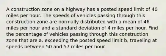 A construction zone on a highway has a posted speed limit of 40 miles per hour. The speeds of vehicles passing through this construction zone are normally distributed with a mean of 46 miles per hour and a standard deviation of 4 miles per hour. Find the percentage of vehicles passing through this construction zone that are a. exceeding the posted speed limit b. traveling at speeds between 50 and 57 miles per hour