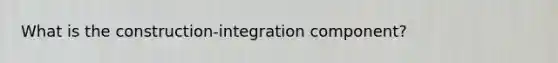 What is the construction-integration component?