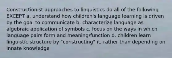 Constructionist approaches to linguistics do all of the following EXCEPT a. understand how children's language learning is driven by the goal to communicate b. characterize language as algebraic application of symbols c. focus on the ways in which language pairs form and meaning/function d. children learn linguistic structure by "constructing" it, rather than depending on innate knowledge