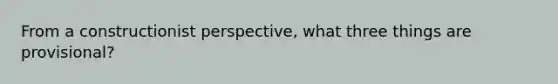 From a constructionist perspective, what three things are provisional?