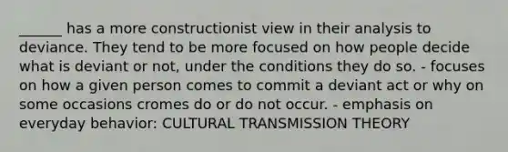 ______ has a more constructionist view in their analysis to deviance. They tend to be more focused on how people decide what is deviant or not, under the conditions they do so. - focuses on how a given person comes to commit a deviant act or why on some occasions cromes do or do not occur. - emphasis on everyday behavior: CULTURAL TRANSMISSION THEORY